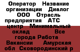 Оператор › Название организации ­ Диалог, ООО › Отрасль предприятия ­ АТС, call-центр › Минимальный оклад ­ 28 000 - Все города Работа » Вакансии   . Амурская обл.,Сковородинский р-н